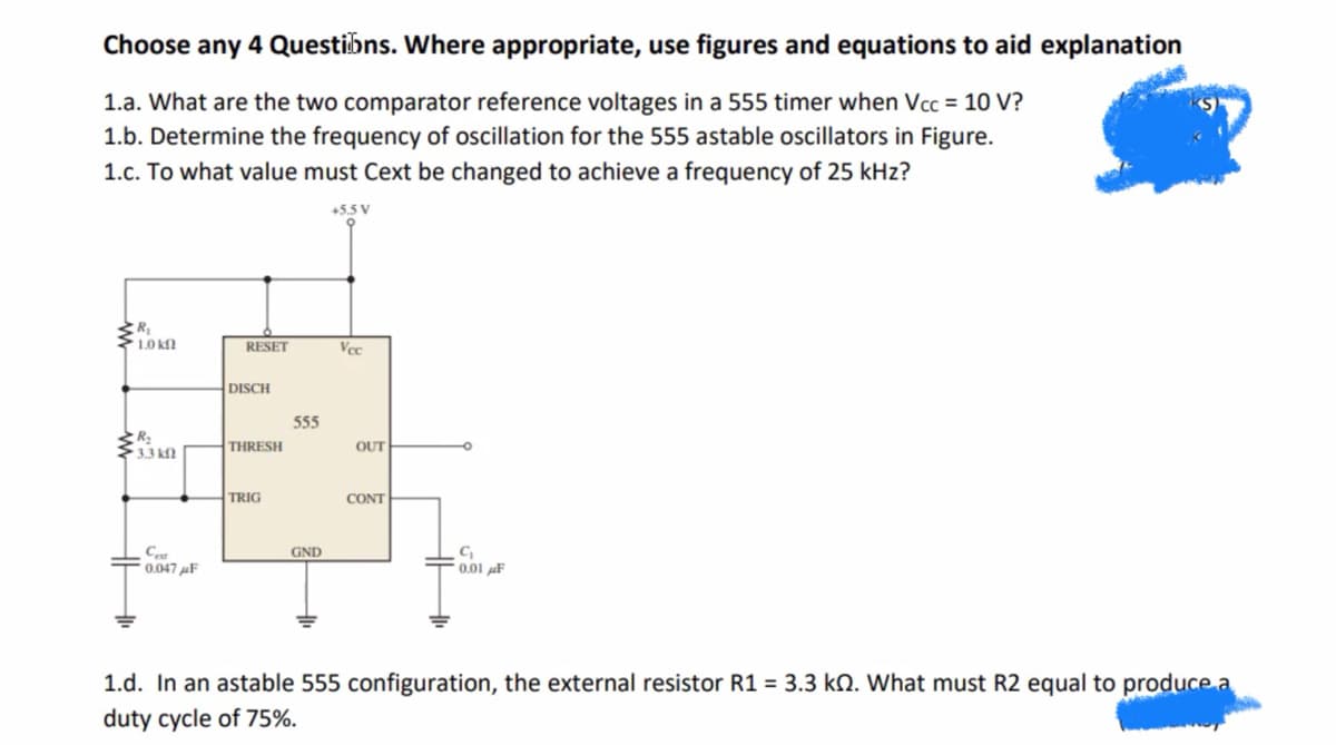 Choose any 4 Questions. Where appropriate, use figures and equations to aid explanation
1.a. What are the two comparator reference voltages in a 555 timer when Vcc = 10 V?
1.b. Determine the frequency of oscillation for the 555 astable oscillators in Figure.
1.c. To what value must Cext be changed to achieve a frequency of 25 kHz?
+5.5 V
1.0 kn
R₂
• 3.3 ΚΩ
Cest
0.047μF
RESET
DISCH
THRESH
TRIG
555
GND
Vec
OUT
CONT
C₁
0.01 F
1.d. In an astable 555 configuration, the external resistor R1 = 3.3 k. What must R2 equal to produce a
duty cycle of 75%.