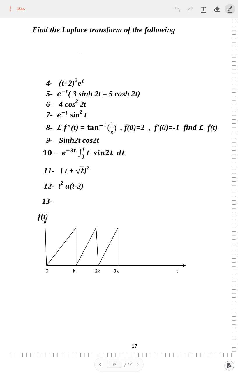 :
حفظ
Find the Laplace transform of the following
4- (t+2)² et
5- e-t( 3 sinh 2t – 5 cosh 2t)
6- 4 cos² 2t
7- e-t sin² t
8- Lf"(t)= tan
9- Sinh2t cos2t
10 - e-³tt sin2t dt
е
11- [t+ √t]²
12- tu(t-2)
13-
f(t)
im
k
0
1−¹(²), f(0)=2, f'(0)=-1 find L f(t)
2k
<
3k
WV
17
2
/ W >
HI
|||||||||
||||||_