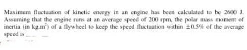 Maximum fluctuation of kinetic energy in an engine has been calculated to be 2600 J.
Assuming that the engine runs at an average speed of 200 rpm, the polar mass moment of
inertia (in kg.m) of a flywheel to keep the speed fluctuation within ±0.5% of the average
speed is