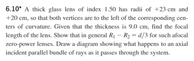 6.10* A thick glass lens of index 1.50 has radii of +23 cm and
+20 cm, so that both vertices are to the left of the corresponding cen-
ters of curvature. Given that the thickness is 9.0 cm, find the focal
length of the lens. Show that in general R₁ - R₂ = d/3 for such afocal
zero-power lenses. Draw a diagram showing what happens to an axial
incident parallel bundle of rays as it passes through the system.