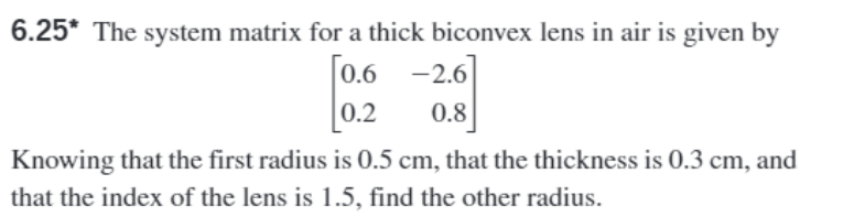 6.25* The system matrix for a thick biconvex lens in air is given by
[0.6
0.2
-2.6]
0.8
Knowing that the first radius is 0.5 cm, that the thickness is 0.3 cm, and
that the index of the lens is 1.5, find the other radius.
