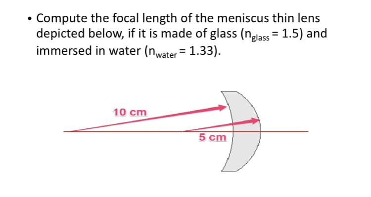Compute the focal length of the meniscus thin lens
depicted below, if it is made of glass (nglass = 1.5) and
immersed in water (nwater = 1.33).
10 cm
5 cm