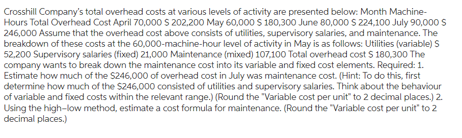 Crosshill Company's total overhead costs at various levels of activity are presented below: Month Machine-
Hours Total Overhead Cost April 70,000 $ 202,200 May 60,000 $ 180,300 June 80,000 $ 224,100 July 90,000 $
246,000 Assume that the overhead cost above consists of utilities, supervisory salaries, and maintenance. The
breakdown of these costs at the 60,000-machine-hour level of activity in May is as follows: Utilities (variable) $
52,200 Supervisory salaries (fixed) 21,000 Maintenance (mixed) 107,100 Total overhead cost $ 180,300 The
company wants to break down the maintenance cost into its variable and fixed cost elements. Required: 1.
Estimate how much of the $246,000 of overhead cost in July was maintenance cost. (Hint: To do this, first
determine how much of the $246,000 consisted of utilities and supervisory salaries. Think about the behaviour
of variable and fixed costs within the relevant range.) (Round the "Variable cost per unit" to 2 decimal places.) 2.
Using the high-low method, estimate a cost formula for maintenance. (Round the "Variable cost per unit" to 2
decimal places.)