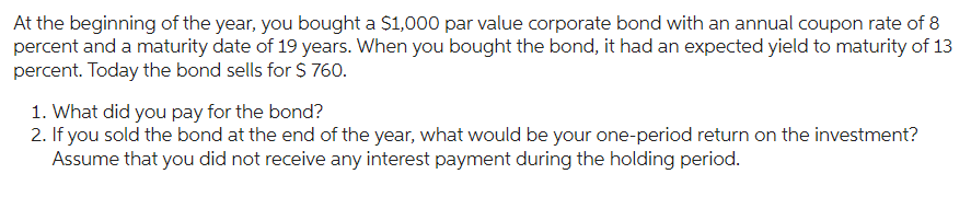 At the beginning of the year, you bought a $1,000 par value corporate bond with an annual coupon rate of 8
percent and a maturity date of 19 years. When you bought the bond, it had an expected yield to maturity of 13
percent. Today the bond sells for $ 760.
1. What did you pay for the bond?
2. If you sold the bond at the end of the year, what would be your one-period return on the investment?
Assume that you did not receive any interest payment during the holding period.