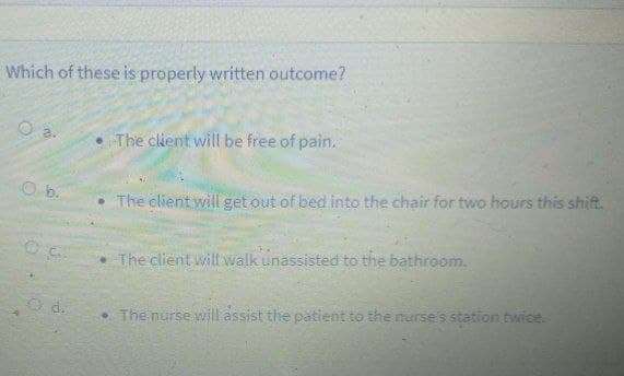 Which of these is properly written outcome?
The client will be free of pain.
O b.
• The client will get out of bed into the chair for two hours this shift.
The client will walk unassisted to the bathroom.
O d.
• The nurse will assist the patient to the nurse's station twice.
