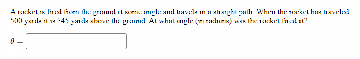 A rocket is fired from the ground at some angle and travels in a straight path. When the rocket has traveled
500 yards it is 345 yards above the ground. At what angle (in radians) was the rocket fired at?
