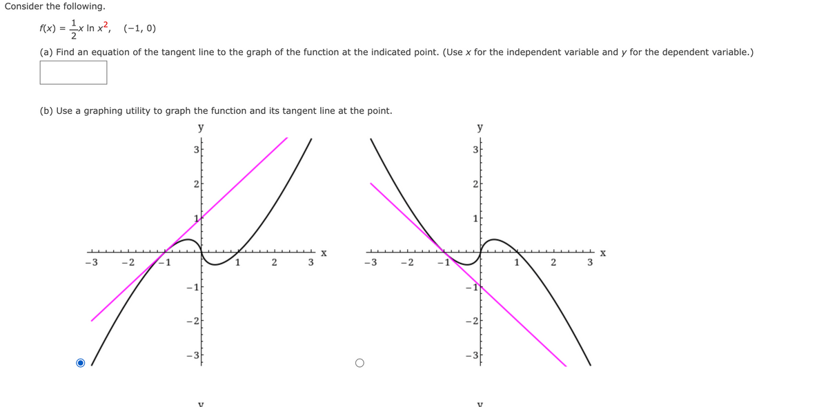 Consider the following.
F(x) = x In x², (-1, 0)
= -X
(a) Find an equation of the tangent line to the graph of the function at the indicated point. (Use x for the independent variable and y for the dependent variable.)
(b) Use a graphing utility to graph the function and its tangent line at the point.
y
y
3
2
2
1
-3
-2
1
3
-3
-2
-1
-2
-2
-3
