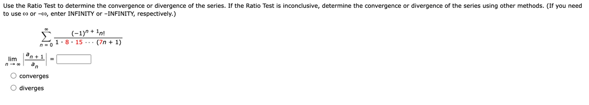 Use the Ratio Test to determine the convergence or divergence of the series. If the Ratio Test is inconclusive, determine the convergence or divergence of the series using other methods. (If you need
to use co or -co, enter INFINITY or -INFINITY, respectively.)
00
(-1)" + 1n!
(7n + 1)
1: 8 • 15 ·..
n = 0
an + 1
lim
n → 00
an
converges
diverges
