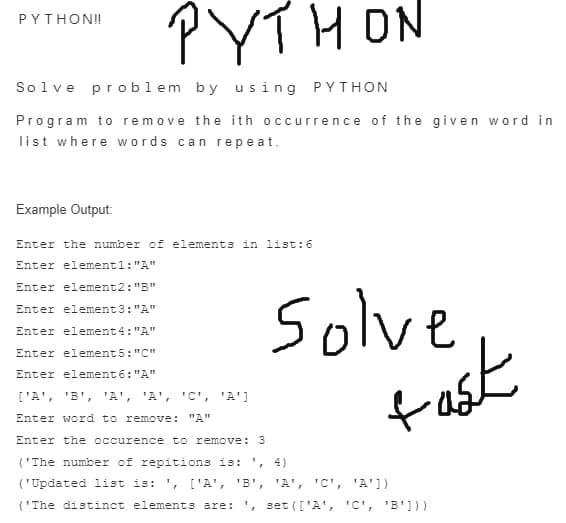 PYTHON
PYTHON!
Solve problem by us ing PYTHON
Program to remove the ith occurrence of the given word in
list where words can repe at.
Example Output:
Enter the number of elements in list:6
Enter elementl: "A"
Enter element2: "B"
Solve
tast
Enter element3: "A"
Enter element4: "A"
Enter element5:"C"
Enter element6: "A"
['A', 'B', 'A', 'A', 'C', 'A']
Enter word to remove: "A"
Enter the occurence to remove: 3
('The number of repitions is: ', 4)
('Updated list is: ', ['A', 'B',
'A', 'C', 'A'])
('The distinct elements are: ', set (['A', 'C', 'B'1))
