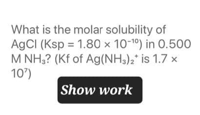 What is the molar solubility of
AgCl (Ksp 1.80 x 10-10) in 0.500
=
M NH3? (Kf of Ag(NH3)2* is 1.7 x
107)
Show work