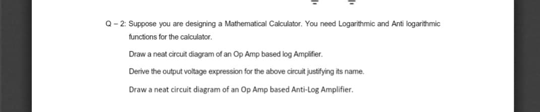 Q- 2: Suppose you are designing a Mathematical Calculator. You need Logarithmic and Anti logarithmic
functions for the calculator.
Draw a neat circuit diagram of an Op Amp based log Amplifier.
Derive the output voltage expression for the above circuit justifying its name.
Draw a neat circuit diagram of an Op Amp based Anti-Log Amplifier.
