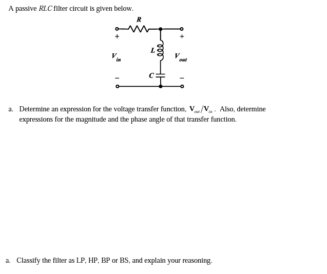 A passive RLC filter circuit is given below.
+
+
V
out
in
a. Determine an expression for the voltage transfer function, Vu/Vm - Also, determine
expressions for the magnitude and the phase angle of that transfer function.
aur
a. Classify the filter as LP, HP, BP or BS, and explain your reasoning.
