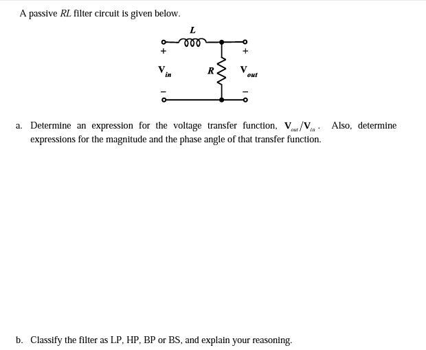 A passive RL filter circuit is given below.
L.
ll
+
V,
in
out
a. Determine an expression for the voltage transfer function, Vu/Vm Also, determine
our
In'
expressions for the magnitude and the phase angle of that transfer function.
b. Classify the filter as LP, HP, BP or BS, and explain your reasoning.
