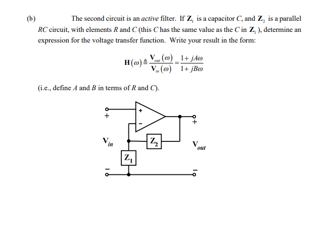 (b)
The second circuit is an active filter. If Z, is a capacitor C, and Z, is a parallel
RC circuit, with elements R and C (this C has the same value as the C in Z, ), determine an
expression for the voltage transfer function. Write your result in the form:
o« (@) _ 1+ jAo
H(@) .
V (@) 1+ jBo
in
(i.e., define A and B in terms of R and C).
Vin
Vout
Z,
