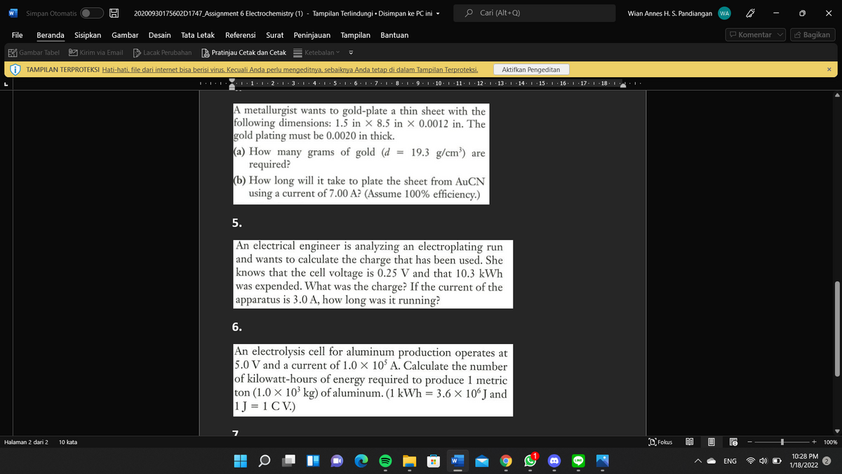 Simpan Otomatis
20200930175602D1747_Assignment 6 Electrochemistry (1) - Tampilan Terlindungi • Disimpan ke PC ini -
O Cari (Alt+Q)
Wian Annes H. S. Pandiangan WA
W
File
Beranda Sisipkan
Gambar
Desain
Tata Letak
Referensi
Surat Peninjauan Tampilan
Bantuan
P Komentar v
6 Bagikan
A Gambar Tabel
U Kirim via Email
> Lacak Perubahan
A Pratinjau Cetak dan Cetak
Ketebalan v
i) TAMPILAN TERPROTEKSI Hati-hati, file dari internet bisa berisi virus. Kecuali Anda perlu mengeditnya, sebaiknya Anda tetap di dalam Tampilan Terproteksi.
Aktifkan Pengeditan
LL:L L·1· 1 · 2 · L· 3·1 · 4 ·L· 5·1·6:L:7·1· 8. 1· 9. 1 · 10. 11· 1 · 12: 1 · 13. 1 14· | 15. 1 · 16. 1 17. 1· 18. 1:1·
A metallurgist wants to gold-plate a thin sheet with the
following dimensions: 1.5 in X 8.5 in × 0.0012 in. The
gold plating must be 0.0020 in thick.
(a) How many grams of gold (d
required?
(b) How long will it take to plate the sheet from AuCN
using a current of 7.00 A? (Assume 100% efficiency.)
= 19.3 g/cm³) are
5.
An electrical engineer is analyzing an electroplating run
and wants to calculate the charge that has been used. She
knows that the cell voltage is 0.25 V and that 10.3 kWh
was expended. What was the charge? If the current of the
apparatus is 3.0 A, how long was it running?
6.
An electrolysis cell for aluminum production operates at
5.0 V and a current of 1.0 × 10' A. Calculate the number
of kilowatt-hours of energy required to produce 1 metric
ton (1.0 x 10* kg) of aluminum. (1 kWh = 3.6 × 10° J and
1J = 1 C V.)
Halaman 2 dari 2
10 kata
DFokus
100%
10:28 PM
ENG
1/18/2022
