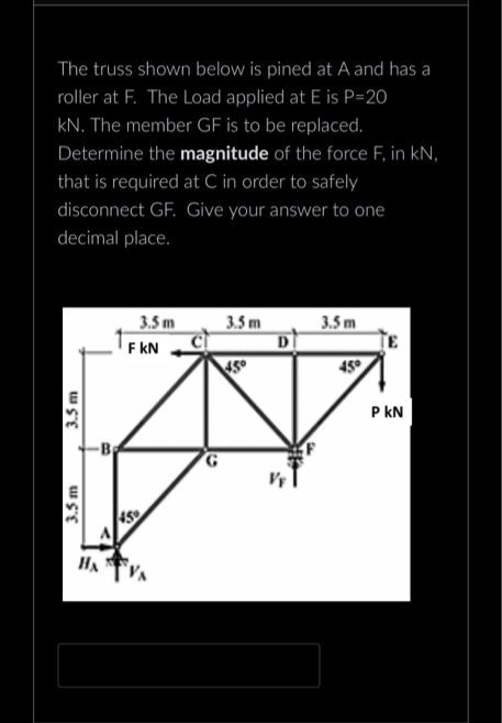 The truss shown below is pined at A and has a
roller at F. The Load applied at E is P=20
KN. The member GF is to be replaced.
Determine the magnitude of the force F, in kN,
that is required at C in order to safely
disconnect GF. Give your answer to one
decimal place.
3.5m
3.5 m
-B
3.5m
F KN
459
3.5m
45°
D
3.5m
45°
PKN