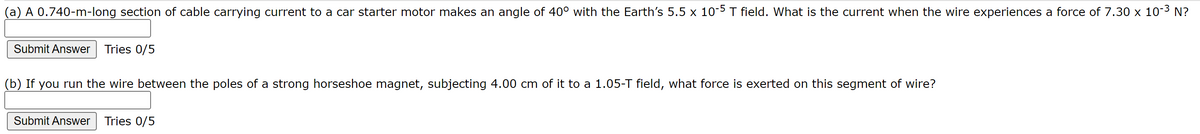 (a) A 0.740-m-long section of cable carrying current to a car starter motor makes an angle of 40° with the Earth's 5.5 x 10-5 T field. What is the current when the wire experiences a force of 7.30 x 10-³ N?
Submit Answer Tries 0/5
(b) If you run the wire between the poles of a strong horseshoe magnet, subjecting 4.00 cm of it to a 1.05-T field, what force is exerted on this segment of wire?
Submit Answer Tries 0/5