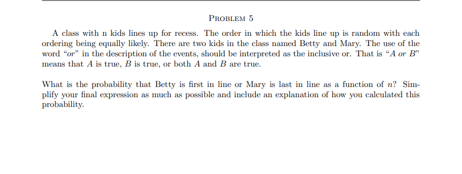 PROBLEM 5
A class with n kids lines up for recess. The order in which the kids line up is random with each
ordering being equally likely. There are two kids in the class named Betty and Mary. The use of the
word "or" in the description of the events, should be interpreted as the inclusive or. That is "A or B"
means that A is true, B is true, or both A and B are true.
What is the probability that Betty is first in line or Mary is last in line as a function of n? Sim-
plify your final expression as much as possible and include an explanation of how you calculated this
probability.