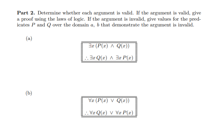 Part 2. Determine whether each argument is valid. If the argument is valid, give
a proof using the laws of logic. If the argument is invalid, give values for the pred-
icates P and Q over the domain a, b that demonstrate the argument is invalid.
(a)
(b)
Ex (P(x) ^ Q(x))
Ex Q(x)^3x P(x)
Vx (P(x) V Q(x))
VQ(x) VVxP(x)