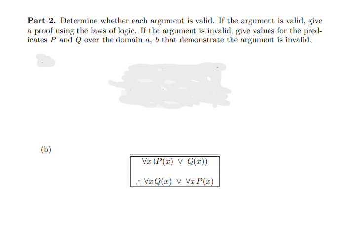 Part 2. Determine whether each argument is valid. If the argument is valid, give
a proof using the laws of logic. If the argument is invalid, give values for the pred-
icates P and Q over the domain a, b that demonstrate the argument is invalid.
(b)
Vx (P(x) V Q(x))
VQ(x) VVxP(x)