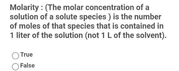 Molarity : (The molar concentration of a
solution of a solute species ) is the number
of moles of that species that is contained in
1 liter of the solution (not 1 L of the solvent).
True
False
