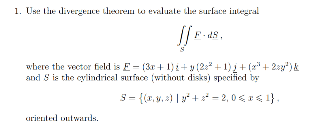 1. Use the divergence theorem to evaluate the surface integral
F. dS,
S
where the vector field is F = (3x + 1) i + y (2z² + 1) j + (x³ + 2zy²) k
and S is the cylindrical surface (without disks) specified by
S = {(x, y, z) | y²+ 2? = 2, 0 < x < 1} ,
oriented outwards.
