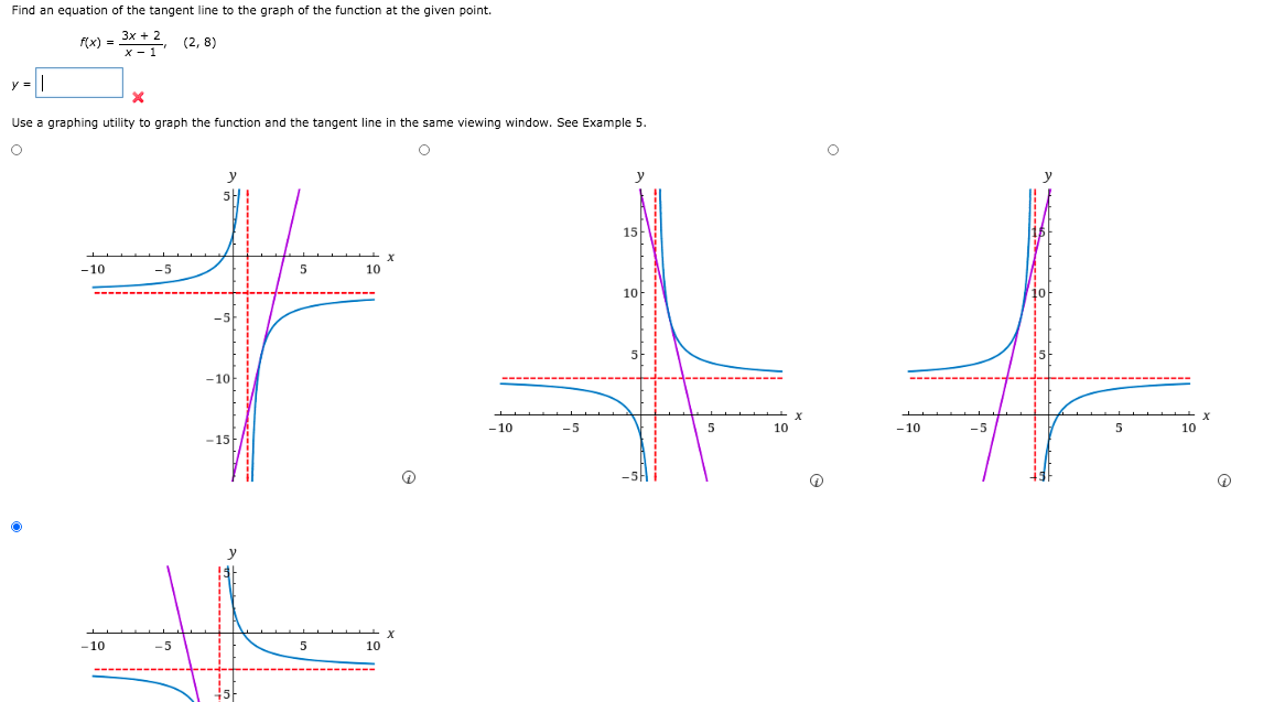 Find an equation of the tangent line to the graph of the function at the given point.
f(x) =
(2, 8)
x - 1
y =||
Use a graphing utility to graph the function and the tangent line in the same viewing window. See Example 5.
15
-10
-5
5
10
10
-5
-10
- 10
-10
-5
5
10
-15
the
-10
-5
5
10
45-
