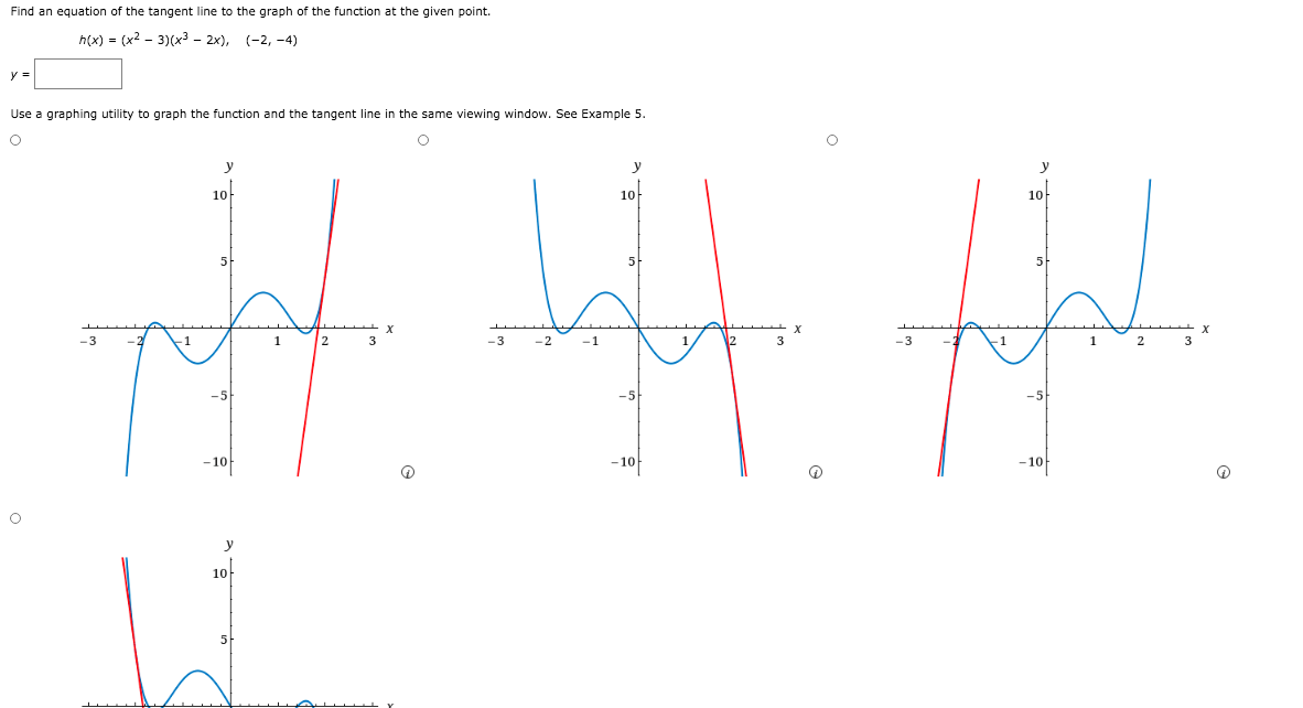 Find an equation of the tangent line to the graph of the function at the given point.
h(x) = (x2 - 3)(x3 - 2x), (-2, -4)
y =
Use a graphing utility to graph the function and the tangent line in the same viewing window. See Example 5.
y
10-
10
10
5
-3
-2
-1
-5
–10
-10-
-1아
y
10-
