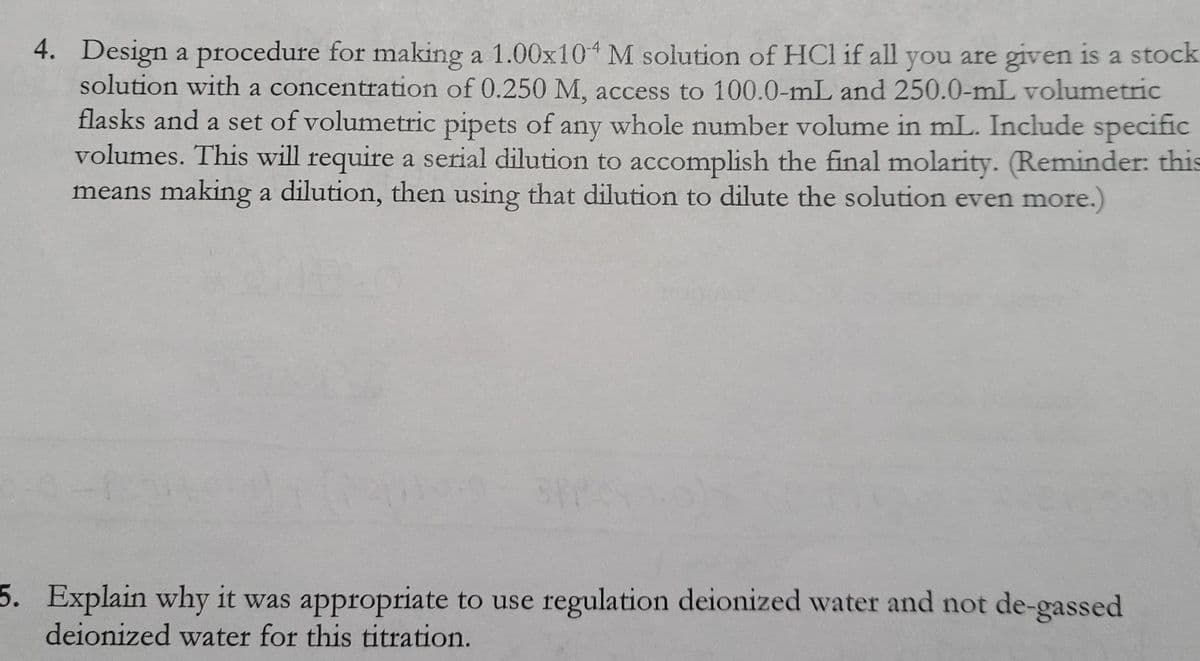 4. Design a procedure for making a 1.00x104 M solution of HCl if all you are given is a stock
solution with a concentration of 0.250 M, access to 100.0-mL and 250.0-mL volumetric
flasks and a set of volumetric pipets of any whole number volume in mL. Include specific
volumes. This will require a serial dilution to accomplish the final molarity. (Reminder: this
means making a dilution, then using that dilution to dilute the solution even more.)
5. Explain why it was appropriate to use regulation deionized water and not de-gassed
deionized water for this titration.