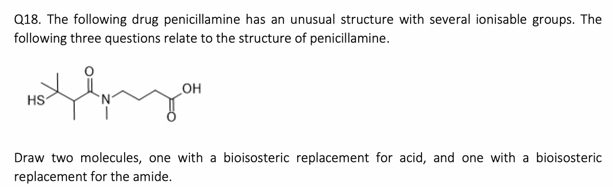 Q18. The following drug penicillamine has an unusual structure with several ionisable groups. The
following three questions relate to the structure of penicillamine.
Xly
HS
´N
OH
Draw two molecules, one with a bioisosteric replacement for acid, and one with a bioisosteric
replacement for the amide.