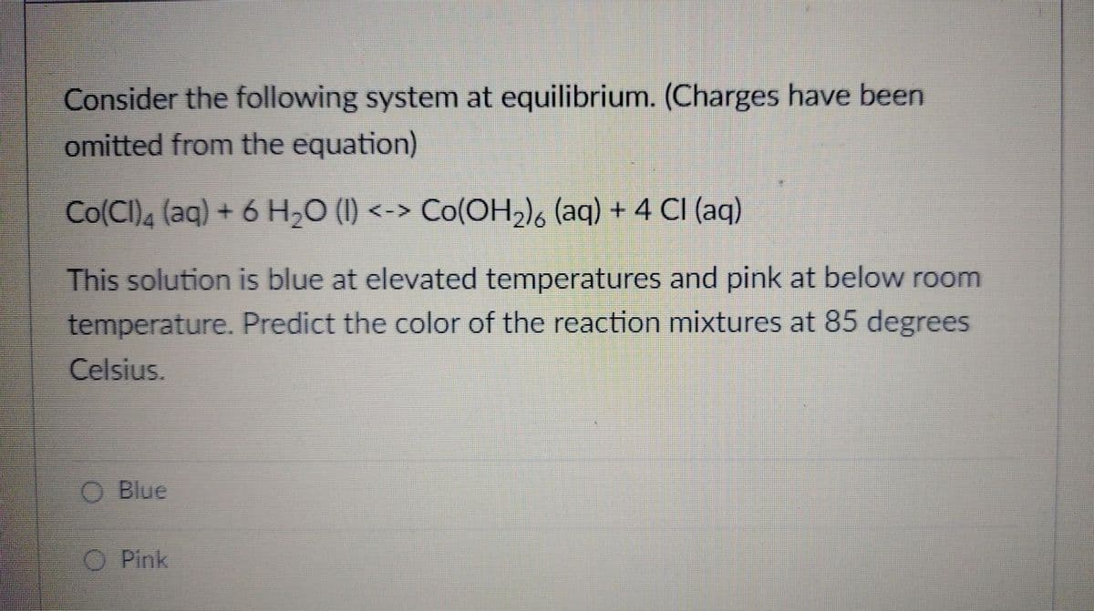 Consider the following system at equilibrium. (Charges have been
omitted from the equation)
Co(Cl)4 (aq) + 6 H₂O (I) <-> Co(OH₂) (aq) + 4 CI (aq)
This solution is blue at elevated temperatures and pink at below room
temperature. Predict the color of the reaction mixtures at 85 degrees
Celsius.
Blue
O Pink