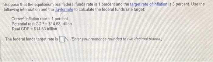 Suppose that the equilibrium real federal funds rate is 1 percent and the target rate of inflation is 3 percent. Use the
following information and the Taylor rule to calculate the federal funds rate target
Current inflation rate = 1 percent
Potential real GDP = $14.68 trillion
Real GDP = $14.53 trillion
The federal funds target rate is%. (Enter your response rounded to two decimal places.)