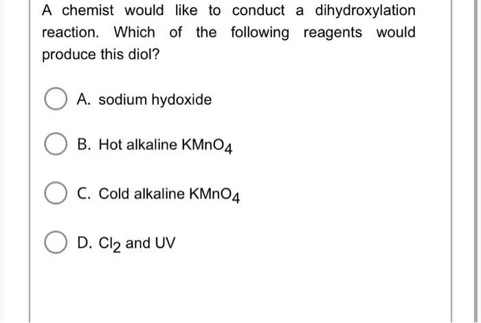 A chemist would like to conduct a dihydroxylation
reaction. Which of the following reagents would
produce this diol?
A. sodium hydoxide
OB. Hot alkaline KMnO4
C. Cold alkaline KMnO4
O D. Cl₂ and UV