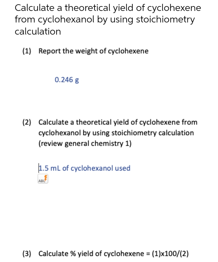 Calculate a theoretical yield of cyclohexene
from cyclohexanol by using stoichiometry
calculation
(1) Report the weight of cyclohexene
0.246 g
(2) Calculate a theoretical yield of cyclohexene from
cyclohexanol by using stoichiometry calculation
(review general chemistry 1)
1.5 mL of cyclohexanol used
ABC
(3) Calculate % yield of cyclohexene = (1)x100/(2)