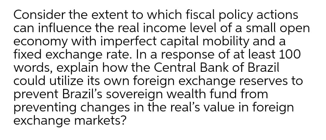 Consider the extent to which fiscal policy actions
can influence the real income level of a small open
economy with imperfect capital mobility and a
fixed exchange rate. In a response of at least 100
words, explain how the Central Bank of Brazil
could utilize its own foreign exchange reserves to
prevent Brazil's sovereign wealth fund from
preventing changes in the real's value in foreign
exchange markets?
