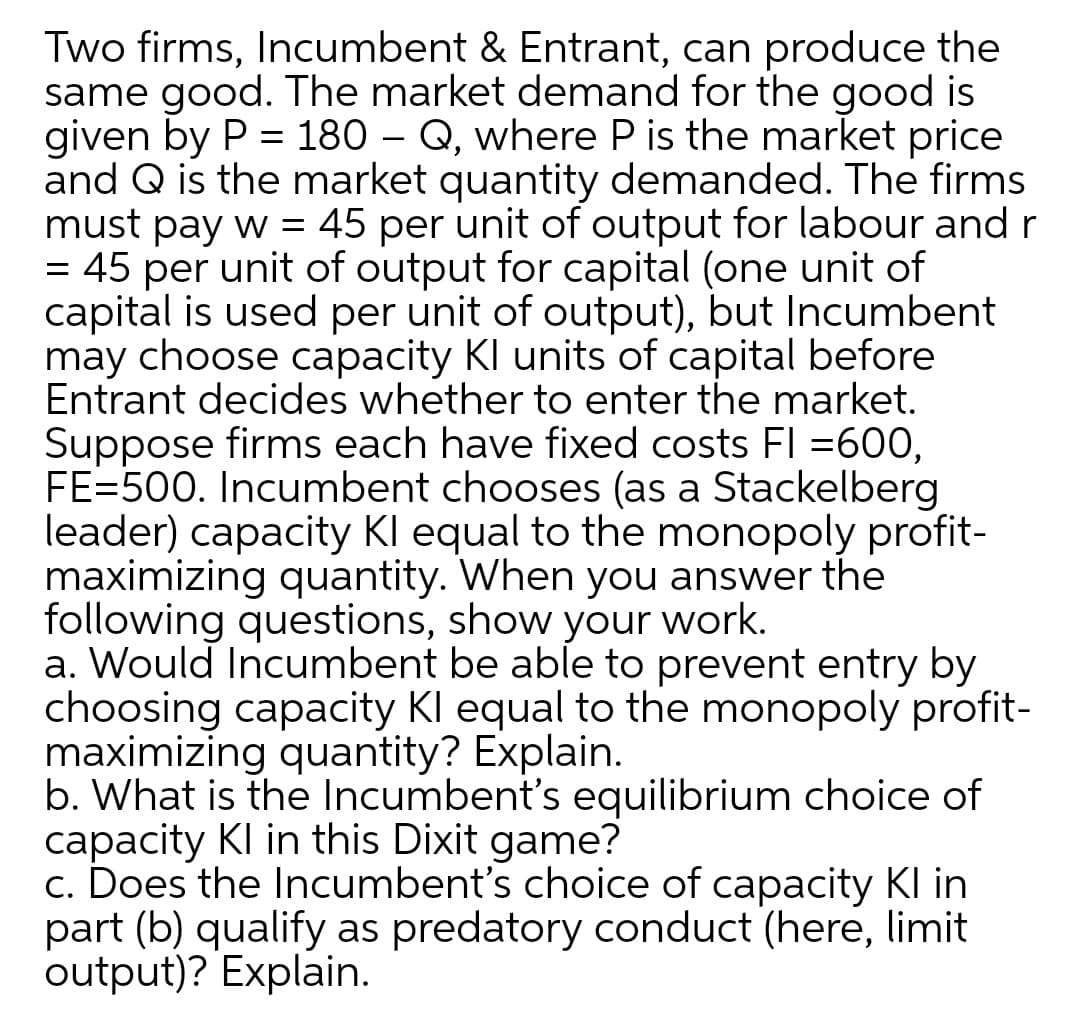 Two firms, Incumbent & Entrant, can produce the
same good. The market demand for the good is
given by P = 180 – Q, where P is the market price
and Q is the market quantity demanded. The firms
must pay w = 45 per unit of output for labour and r
= 45 per unit of output for capital (one unit of
capital is used per unit of output), but Incumbent
may choose capacity KI units of capital before
Entrant decides whether to enter the market.
Suppose firms each have fixed costs FI =600,
FE=500. Incumbent chooses (as a Stackelberg
leader) capacity Kl equal to the monopoly profit-
maximizing quantity. When you answer the
following questions, show your work.
a. Would Incumbent be able to prevent entry by
choosing capacity Kl equal to the monopoly profit-
maximizing quantity? Explain.
b. What is the Incumbent's equilibrium choice of
capacity KI in this Dixit game?
c. Does the Incumbent's choice of capacity KI in
part (b) qualify as predatory conduct (here, limit
output)? Explain.
%3|
