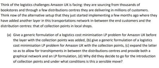 Think of the logistics challenges Amazon UK is facing: they are sourcing from thousands of
bookstores and through a few distributions centres they are delivering in millions of customers.
Think now of the alternative setup that they just started implementing a few months ago where they
have added another layer in this transportations network in-between the end customers and the
distribution centres: that of collection points in local shops.
(a) Give a generic formulation of a logistics cost minimisation LP problem for Amazon UK before
the layer with the collection points was added, (b) give a generic formulation of a logistics
cost minimisation LP problem for Amazon UK with the collection points, (c) expand the latter
so as to allow for transhipments in between the distributions centres and provide both a
graphical network and an LP formulation, (d) Why did they decide to go for the introduction
of collection points and under what conditions is this a sensible move?
