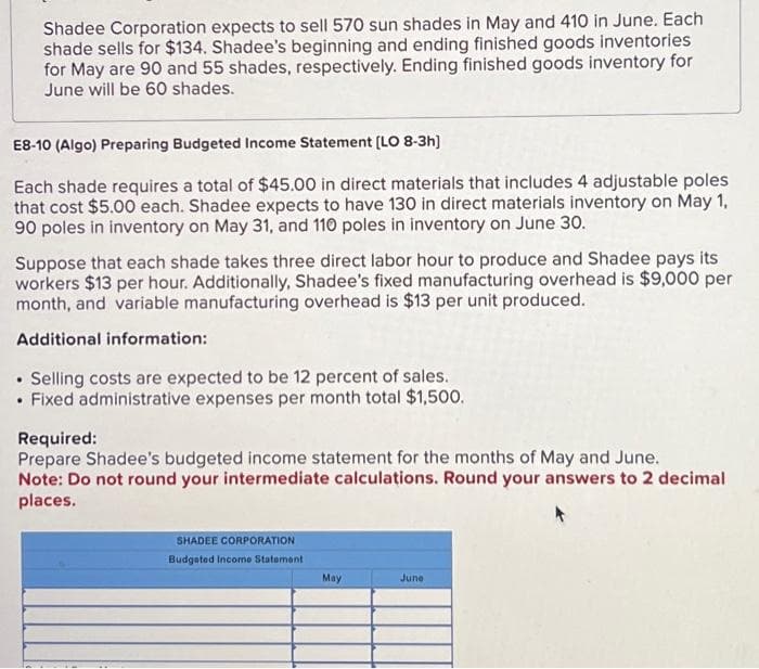 Shadee Corporation expects to sell 570 sun shades in May and 410 in June. Each
shade sells for $134. Shadee's beginning and ending finished goods inventories
for May are 90 and 55 shades, respectively. Ending finished goods inventory for
June will be 60 shades.
E8-10 (Algo) Preparing Budgeted Income Statement [LO 8-3h]
Each shade requires a total of $45.00 in direct materials that includes 4 adjustable poles
that cost $5.00 each. Shadee expects to have 130 in direct materials inventory on May 1,
90 poles in inventory on May 31, and 110 poles in inventory on June 30.
Suppose that each shade takes three direct labor hour to produce and Shadee pays its
workers $13 per hour. Additionally, Shadee's fixed manufacturing overhead is $9,000 per
month, and variable manufacturing overhead is $13 per unit produced.
Additional information:
• Selling costs are expected to be 12 percent of sales.
• Fixed administrative expenses per month total $1,500.
Required:
Prepare Shadee's budgeted income statement for the months of May and June.
Note: Do not round your intermediate calculations. Round your answers to 2 decimal
places.
SHADEE CORPORATION
Budgeted Income Statement
May
June