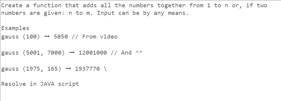 Create a function that adds all the numbers together from 1 to n or, if two
numbers are given: n to m. Input can be by any means.
Examples
gauss (100) → 5050 // From video
gauss (5001, 7000) → 12001000 // And ^^
gauss (1975, 165) → 1937770 \
Resolve in JAVA script