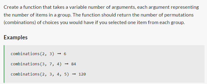 Create a function that takes a variable number of arguments, each argument representing
the number of items in a group. The function should return the number of permutations
(combinations) of choices you would have if you selected one item from each group.
Examples
combinations (2, 3) 6
→
combinations (3, 7, 4) → 84
combinations (2, 3, 4, 5) → 120