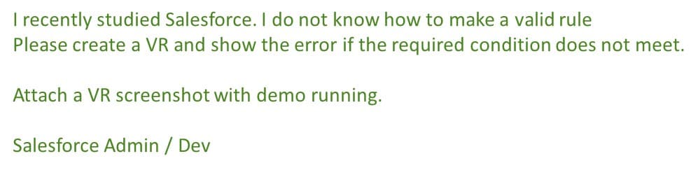 I recently studied Salesforce. I do not know how to make a valid rule
Please create a VR and show the error if the required condition does not meet.
Attach a VR screenshot with demo running.
Salesforce Admin / Dev
