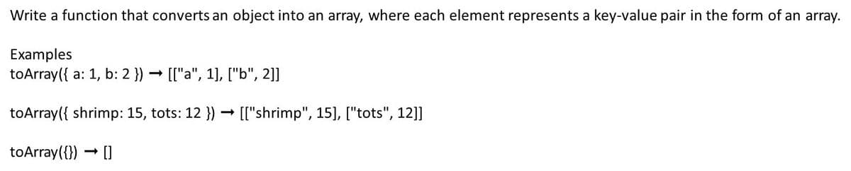 Write a function that converts an object into an array, where each element represents a key-value pair in the form of an array.
Examples
toArray({ a: 1, b: 2 }) → [["a", 1], ["b", 2]]
toArray({ shrimp: 15, tots: 12 }) → [["shrimp", 15], ["tots", 12]]
toArray({})
-
0