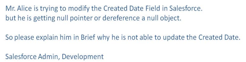 Mr. Alice is trying to modify the Created Date Field in Salesforce.
but he is getting null pointer or dereference a null object.
So please explain him in Brief why he is not able to update the Created Date.
Salesforce Admin, Development
