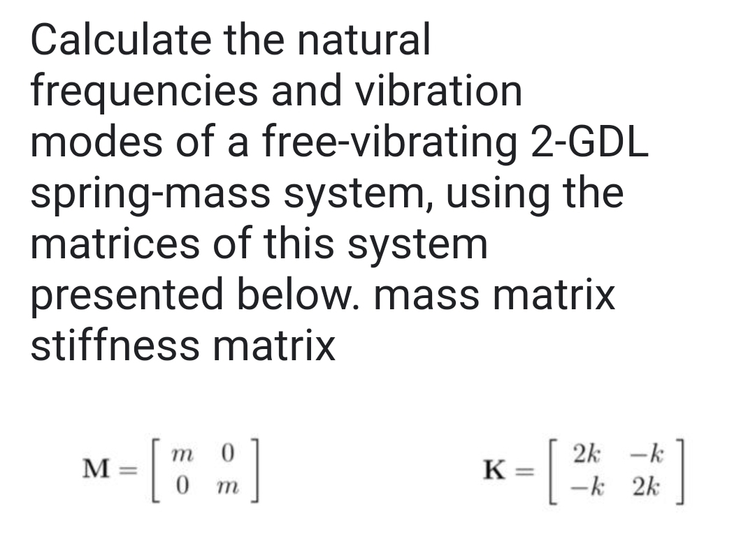 Calculate the natural
frequencies and vibration
modes of a free-vibrating 2-GDL
spring-mass system, using the
matrices of this system
presented below. mass matrix
stiffness matrix
[":]
m
2k -k
M
K:
%3D
т
ーk 2k
