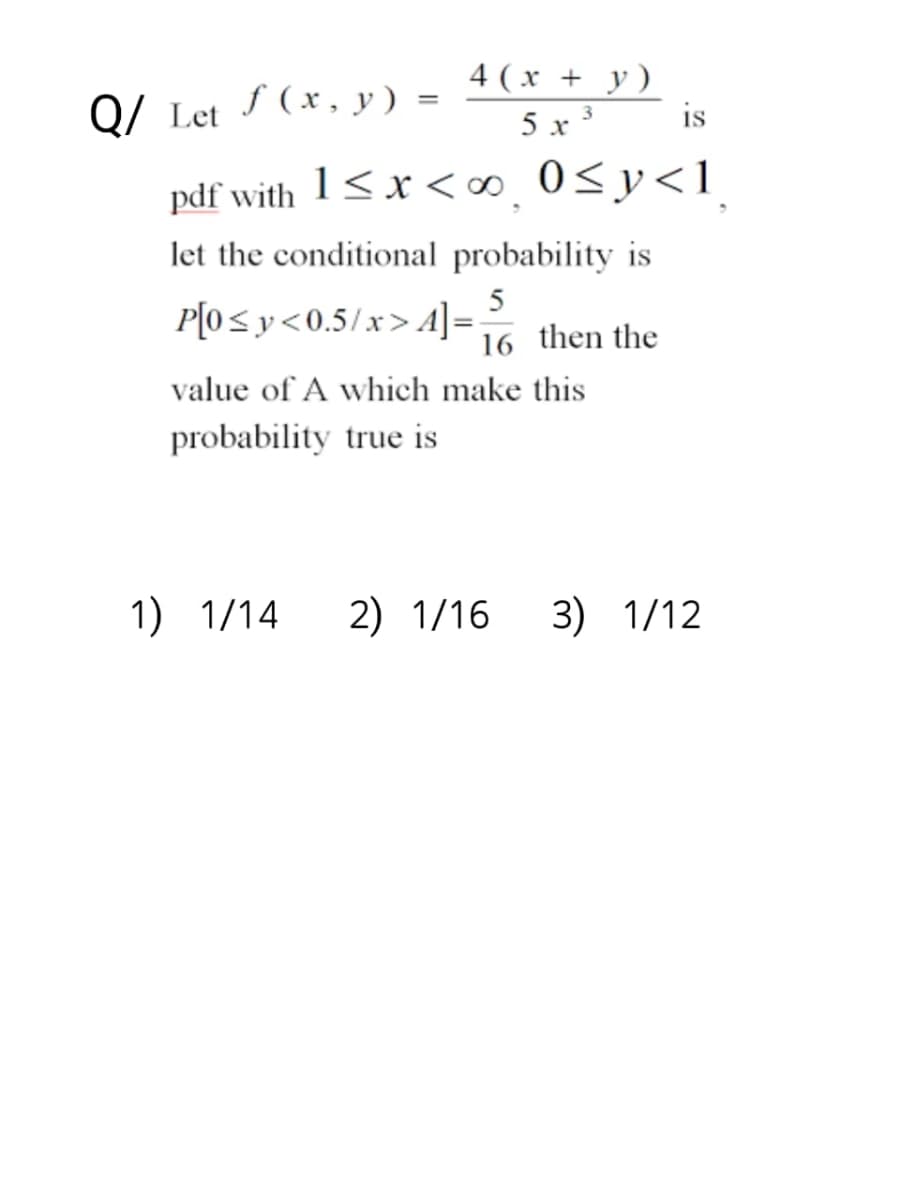 Q/ Let f(x, y) =
4(x + y)
5x3
1) 1/14
pdf with 1<x<∞ 0≤y<1
let the conditional probability is
P[0≤y<0.5/x>4]=-
value of A which make this
probability true is
IS
5
16 then the
2) 1/16 3) 1/12