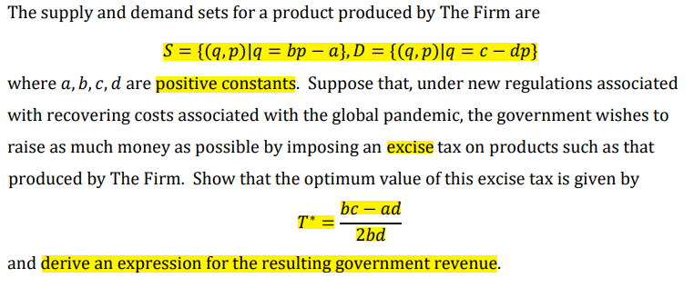 The supply and demand sets for a product produced by The Firm are
S = {(q, p)|q = bp − a}, D = {(q,p)|q = c − dp}
where a, b, c, d are positive constants. Suppose that, under new regulations associated
with recovering costs associated with the global pandemic, the government wishes to
raise as much money as possible by imposing an excise tax on products such as that
produced by The Firm. Show that the optimum value of this excise tax is given by
bc - ad
2bd
T* =
and derive an expression for the resulting government revenue.