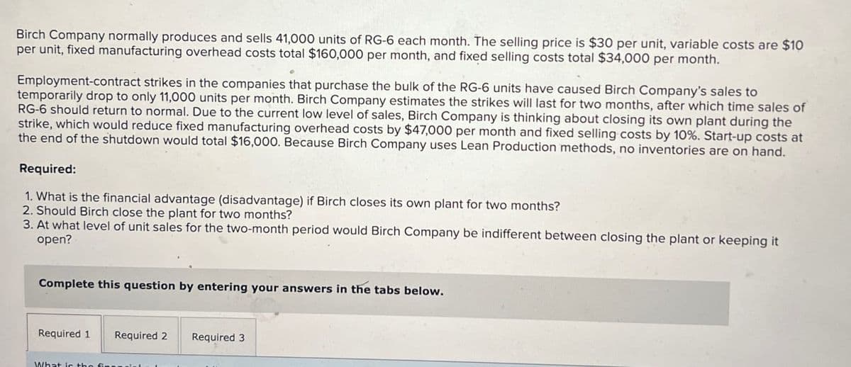 Birch Company normally produces and sells 41,000 units of RG-6 each month. The selling price is $30 per unit, variable costs are $10
per unit, fixed manufacturing overhead costs total $160,000 per month, and fixed selling costs total $34,000 per month.
Employment-contract strikes in the companies that purchase the bulk of the RG-6 units have caused Birch Company's sales to
temporarily drop to only 11,000 units per month. Birch Company estimates the strikes will last for two months, after which time sales of
RG-6 should return to normal. Due to the current low level of sales, Birch Company is thinking about closing its own plant during the
strike, which would reduce fixed manufacturing overhead costs by $47,000 per month and fixed selling costs by 10%. Start-up costs at
the end of the shutdown would total $16,000. Because Birch Company uses Lean Production methods, no inventories are on hand.
Required:
1. What is the financial advantage (disadvantage) if Birch closes its own plant for two months?
2. Should Birch close the plant for two months?
3. At what level of unit sales for the two-month period would Birch Company be indifferent between closing the plant or keeping it
open?
Complete this question by entering your answers in the tabs below.
Required 1
Required 2 Required 3
What is the fi