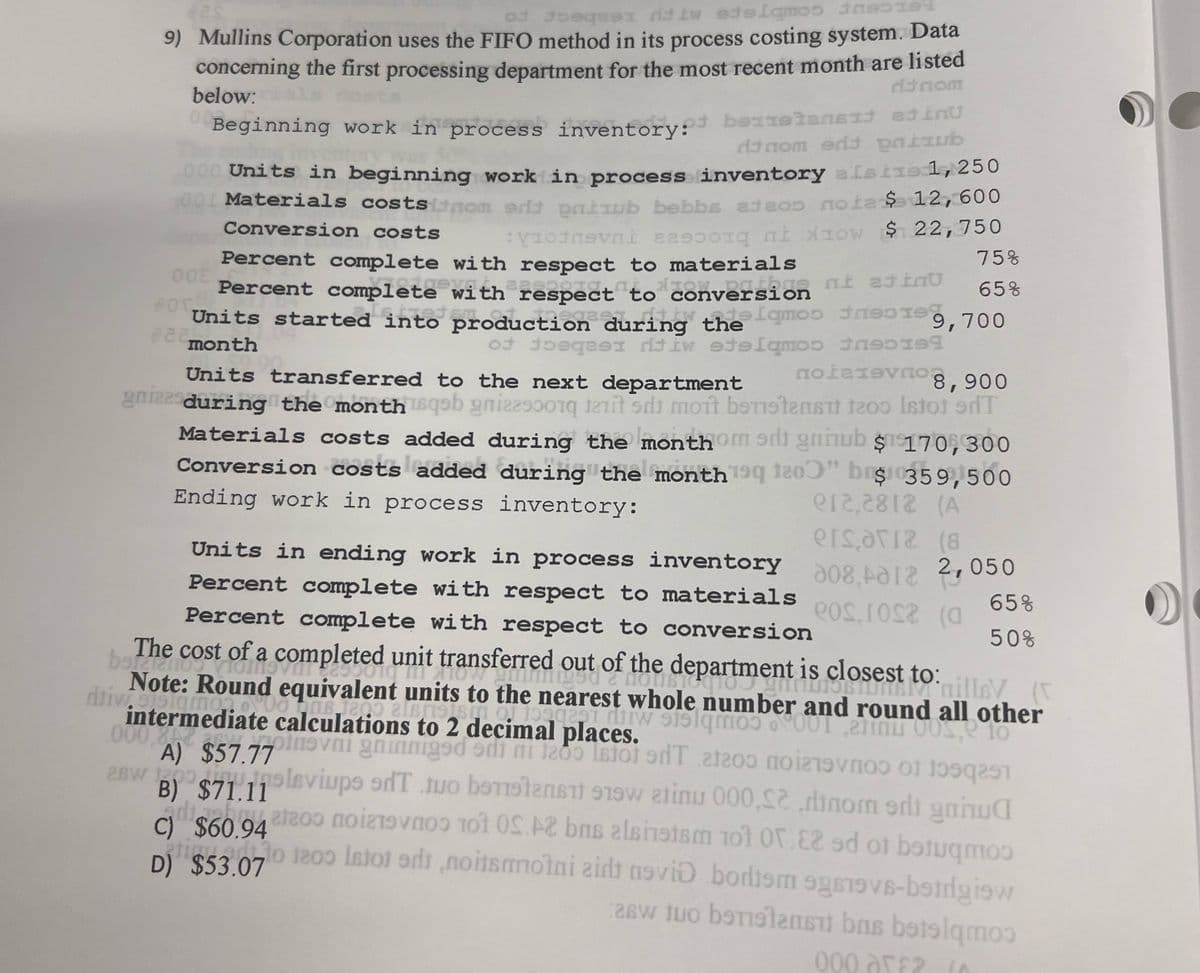 9) Mullins Corporation uses the FIFO method in its process costing system. Data
concerning the first processing department for the most recent month are listed
below:
Conversion costs
dinom
dtnom erit pub
Beginning work in process inventory: belan
000 Units in beginning work in process inventory alsts 1,250
001 Materials costs inom od pub bebbs adeo noia $ 12,600
Von 10w $ 22,750
VI
Percent complete with respect to materials
Percent complete with respect to conversion
moo
Units started into production during the q
922 month
of oq tiw edelamos tr
Units transferred to the next department
grizzsduring the month isqob gni
be
00
80г
75%
65%
9,700
8,900
mot bestens 1200 Istot 9dT
Materials costs added during the monthom sdt gnhub $170,300
Conversion costs added during the month 199 120" br$ 359,500
Ending work in process inventory:
Units in ending work in process inventory
Percent complete with respect to materials
Percent complete with respect to conversion
e12,2812 (A
208,212 2,050
ersaria (8
eos.rosa (a
65%
50%
The cost of a completed unit transferred out of the department is closest to: illey (
I
Note: Round equa algsein of 199929 and round all other
whole number
ditivemediate ca
000.0
A) $57.77
1200
vagninniged ed
a gred 90 1200 9dT 21209 noiz
LEO
2BW 109Leviups edT tuo benistan 919
B) $71.11
adibuat200 nov
C) $60.94
D) $53.07 1200 to
atinu 000,S2dnom sdt gnnua
10 0S.AZ bns alsinstsm 101 0.82 ed of betuq
noisotni zid avid bodiem 9gs19vs-betrgiew
2w to bтtab bel
000 ar£2