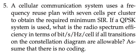 5. A cellular communication system uses a fre-
quency reuse plan with seven cells per cluster
to obtain the required minimum SIR. If a QPSK
system is used, what is the radio spectrum effi-
ciency in terms of bit/s/Hz/cell if all transitions
on the constellation diagram are allowable? As-
sume that there is no coding.
