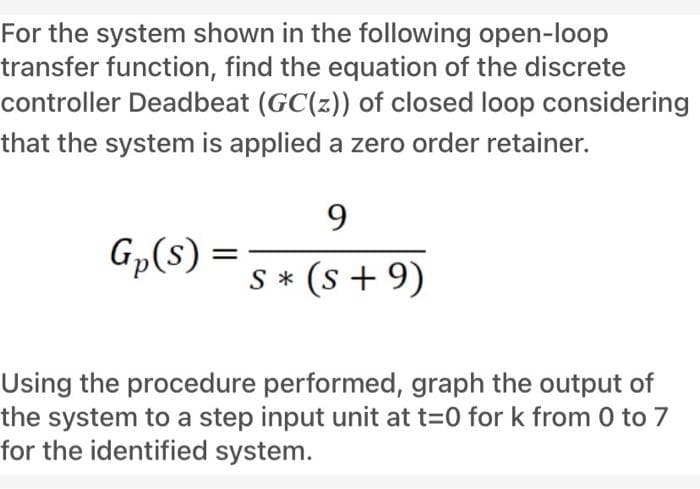 For the system shown in the following open-loop
transfer function, find the equation of the discrete
controller Deadbeat (GC(z)) of closed loop considering
that the system is applied a zero order retainer.
Gp(s) = 5 * (s+9)
Using the procedure performed, graph the output of
the system to a step input unit at t=0 for k from 0 to 7
for the identified system.
